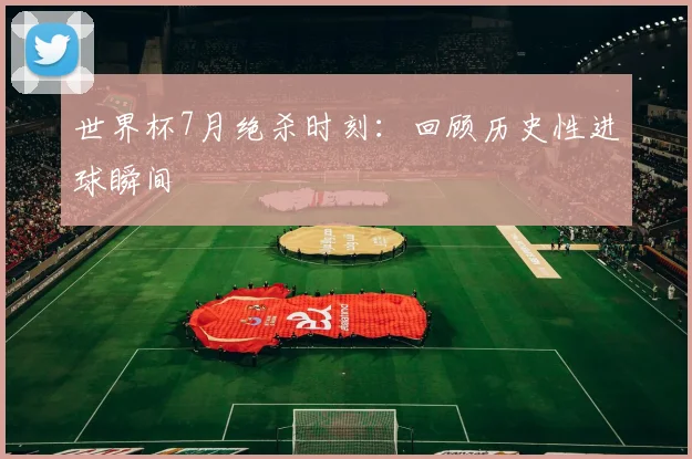 世界杯7月绝杀时刻:回顾历史性进球瞬间