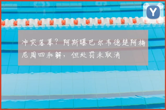 冲突落幕？阿斯曝巴尔韦德楚阿梅尼周四和解，但处罚未取消