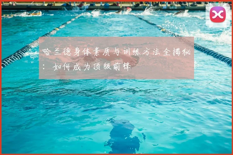 哈兰德身体素质与训练方法全揭秘:如何成为顶级前锋