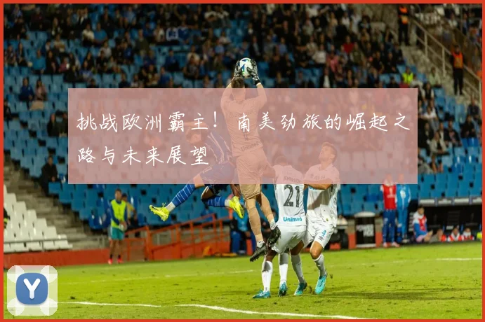 挑战欧洲霸主！南美劲旅的崛起之路与未来展望