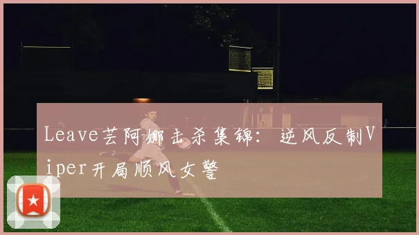 Leave芸阿娜击杀集锦:逆风反制Viper开局顺风女警
