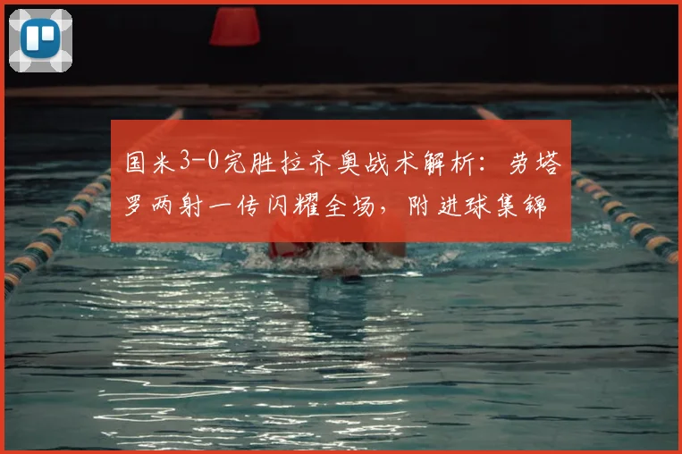国米3-0完胜拉齐奥战术解析：劳塔罗两射一传闪耀全场，附进球集锦观看指南