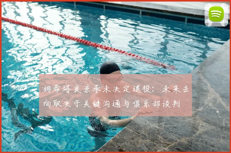 姆希塔良亲承未决定退役：未来去向取决于关键沟通与俱乐部谈判