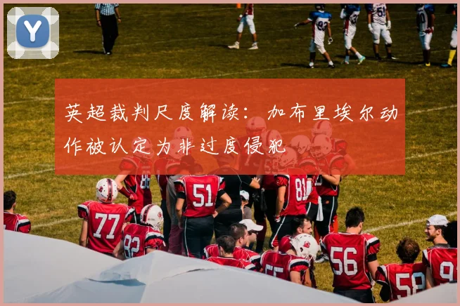 英超裁判尺度解读:加布里埃尔动作被认定为非过度侵犯