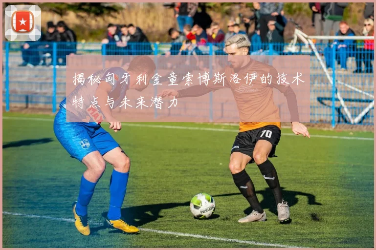 揭秘匈牙利金童索博斯洛伊的技术特点与未来潜力