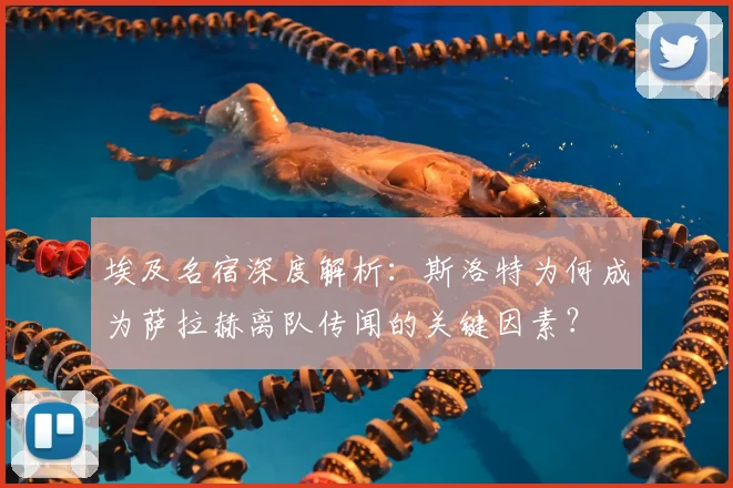 埃及名宿深度解析：斯洛特为何成为萨拉赫离队传闻的关键因素？