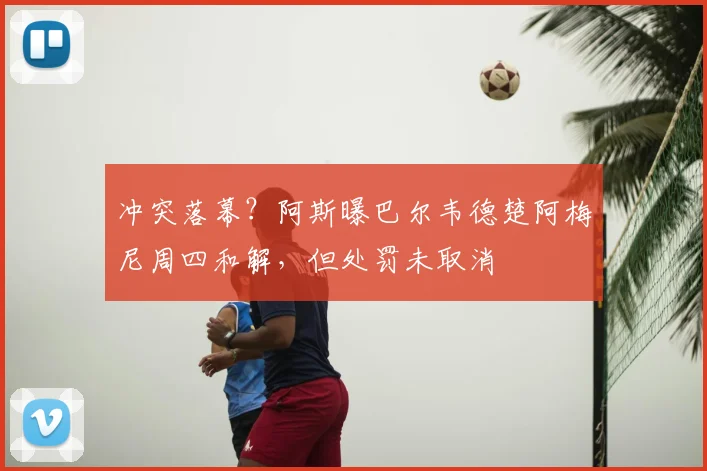 冲突落幕?阿斯曝巴尔韦德楚阿梅尼周四和解,但处罚未取消
