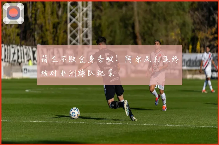 荷兰不败金身告破!阿尔及利亚终结对非洲球队纪录