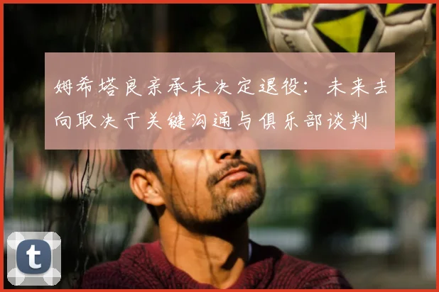 姆希塔良亲承未决定退役:未来去向取决于关键沟通与俱乐部谈判