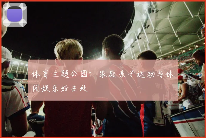 体育主题公园：家庭亲子运动与休闲娱乐好去处